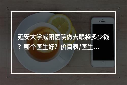 延安大学咸阳医院做去眼袋多少钱？哪个医生好？价目表/医生名单