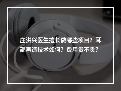 庄洪兴医生擅长做哪些项目？耳部再造技术如何？费用贵不贵？