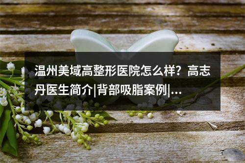 温州美域高整形医院怎么样？高志丹医生简介|背部吸脂案例|价格表