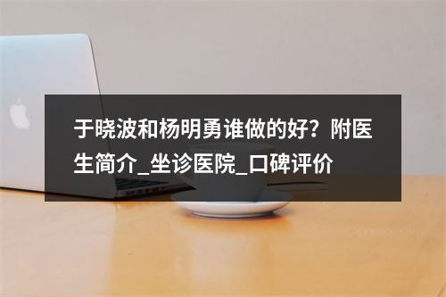 于晓波和杨明勇谁做的好？附医生简介_坐诊医院_口碑评价