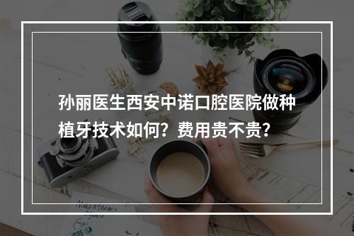 孙丽医生西安中诺口腔医院做种植牙技术如何？费用贵不贵？