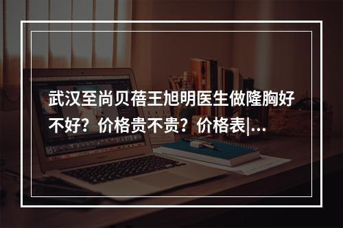 武汉至尚贝蓓王旭明医生做隆胸好不好？价格贵不贵？价格表|案例来袭