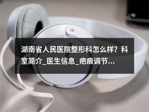 湖南省人民医院整形科怎么样？科室简介_医生信息_疤痕调节案例