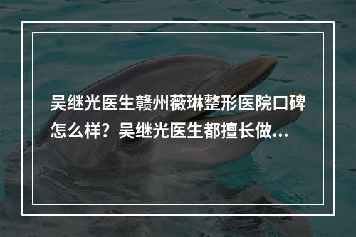 吴继光医生赣州薇琳整形医院口碑怎么样？吴继光医生都擅长做哪些项目？