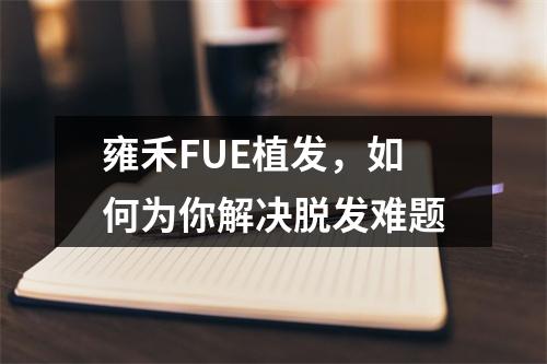 雍禾FUE植发，如何为你解决脱发难题