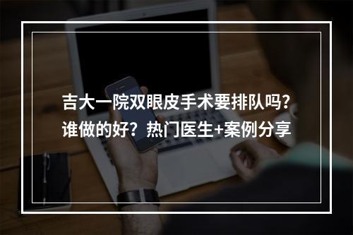 吉大一院双眼皮手术要排队吗？谁做的好？热门医生+案例分享