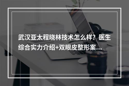 武汉亚太程晓林技术怎么样？医生综合实力介绍+双眼皮整形案例分享