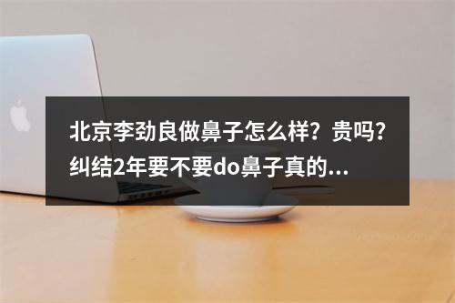 北京李劲良做鼻子怎么样？贵吗？纠结2年要不要do鼻子真的没有后悔！