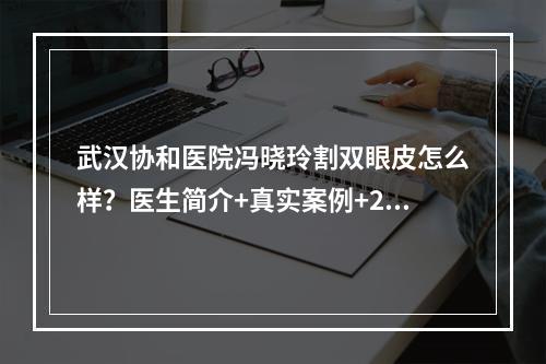 武汉协和医院冯晓玲割双眼皮怎么样？医生简介+真实案例+2021收费标准