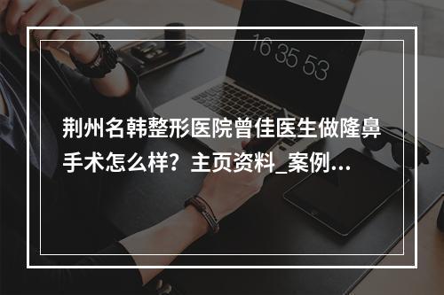 荆州名韩整形医院曾佳医生做隆鼻手术怎么样？主页资料_案例图_价格表