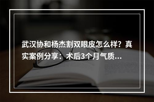 武汉协和杨杰割双眼皮怎么样？真实案例分享：术后3个月气质大提升！