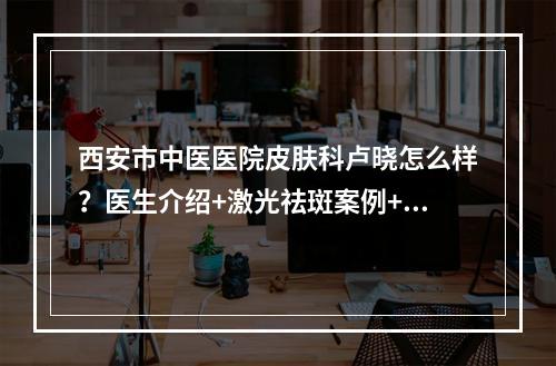 西安市中医医院皮肤科卢晓怎么样？医生介绍+激光祛斑案例+价格表