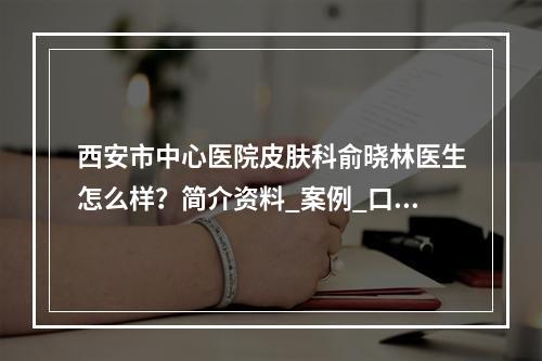 西安市中心医院皮肤科俞晓林医生怎么样？简介资料_案例_口碑评价