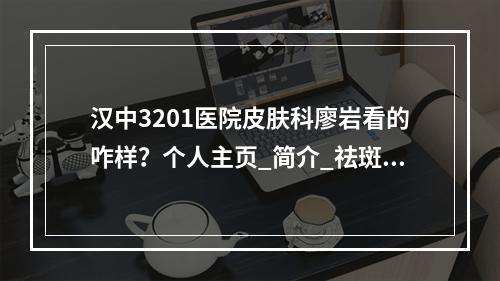 汉中3201医院皮肤科廖岩看的咋样？个人主页_简介_祛斑案例