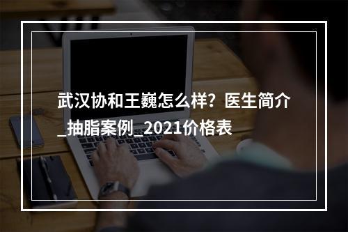 武汉协和王巍怎么样？医生简介_抽脂案例_2021价格表