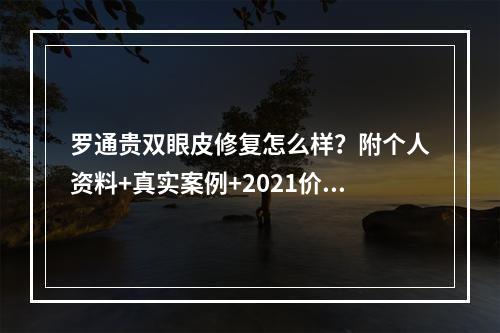 罗通贵双眼皮修复怎么样？附个人资料+真实案例+2021价格表