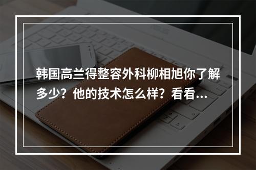 韩国高兰得整容外科柳相旭你了解多少？他的技术怎么样？看看我的案例就知道了！