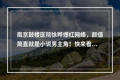 南京鼓楼医院徐晔爆红网络，颜值简直就是小说男主角！快来看看吧