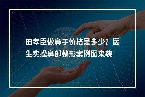 田孝臣做鼻子价格是多少？医生实操鼻部整形案例图来袭