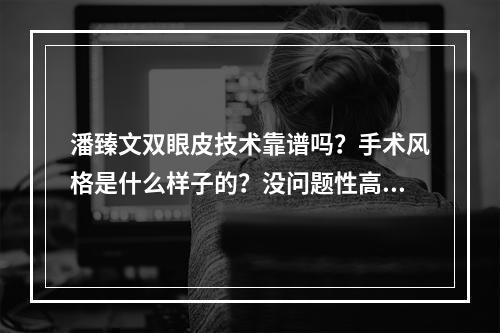 潘臻文双眼皮技术靠谱吗？手术风格是什么样子的？没问题性高不高？