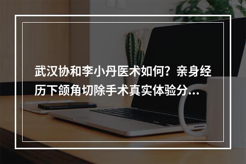 武汉协和李小丹医术如何？亲身经历下颌角切除手术真实体验分享给大家！