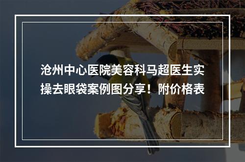 沧州中心医院美容科马超医生实操去眼袋案例图分享！附价格表