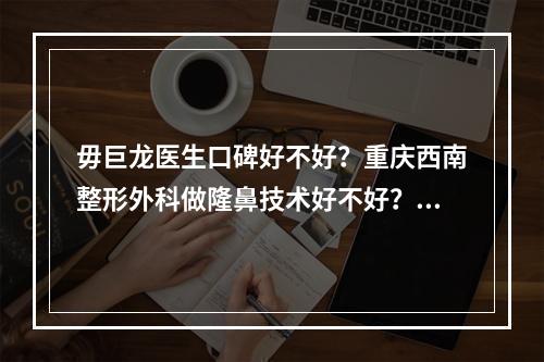 毋巨龙医生口碑好不好？重庆西南整形外科做隆鼻技术好不好？内附整形术后恢复图分享