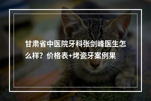 甘肃省中医院牙科张剑峰医生怎么样？价格表+烤瓷牙案例果