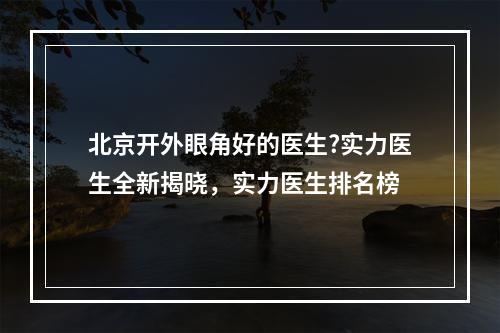 北京开外眼角好的医生?实力医生全新揭晓，实力医生排名榜