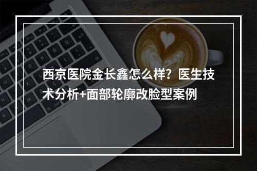 西京医院金长鑫怎么样？医生技术分析+面部轮廓改脸型案例