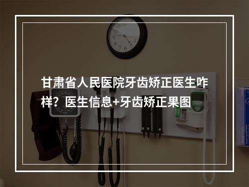 甘肃省人民医院牙齿矫正医生咋样？医生信息+牙齿矫正果图