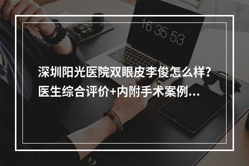 深圳阳光医院双眼皮李俊怎么样？医生综合评价+内附手术案例图