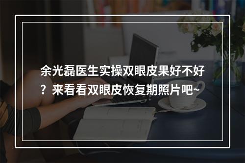 余光磊医生实操双眼皮果好不好？来看看双眼皮恢复期照片吧~