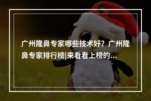 广州隆鼻专家哪些技术好？广州隆鼻专家排行榜|来看看上榜的有哪些