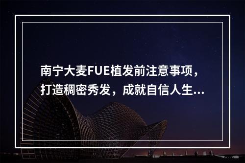 南宁大麦FUE植发前注意事项，打造稠密秀发，成就自信人生！