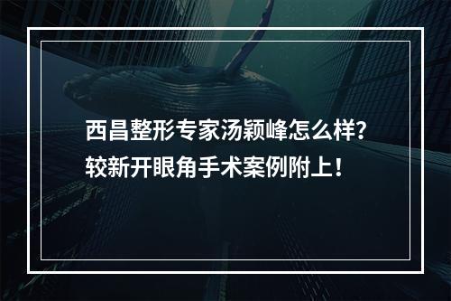 西昌整形专家汤颖峰怎么样？较新开眼角手术案例附上！