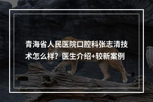 青海省人民医院口腔科张志清技术怎么样？医生介绍+较新案例