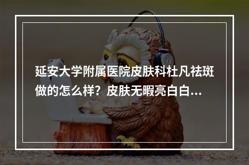 延安大学附属医院皮肤科杜凡祛斑做的怎么样？皮肤无暇亮白白！