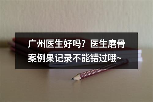 广州医生好吗？医生磨骨案例果记录不能错过哦~