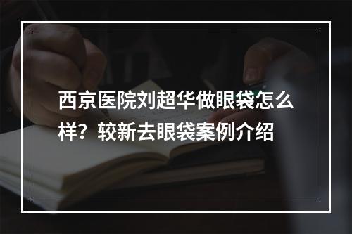 西京医院刘超华做眼袋怎么样？较新去眼袋案例介绍