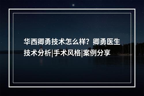 华西卿勇技术怎么样？卿勇医生技术分析|手术风格|案例分享