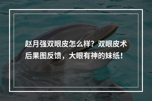 赵月强双眼皮怎么样？双眼皮术后果图反馈，大眼有神的妹纸！