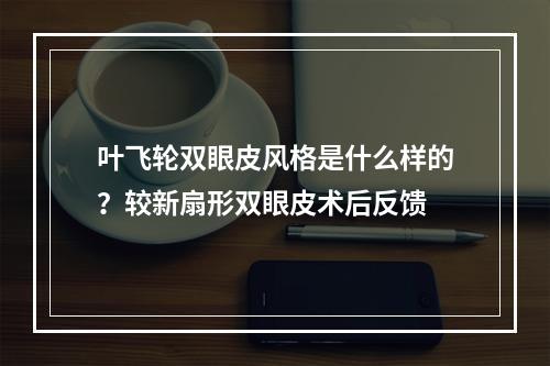 叶飞轮双眼皮风格是什么样的？较新扇形双眼皮术后反馈