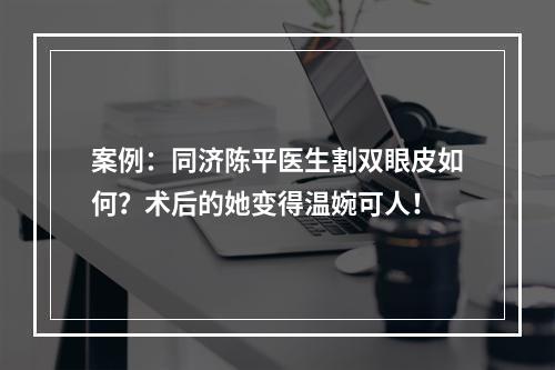 案例：同济陈平医生割双眼皮如何？术后的她变得温婉可人！