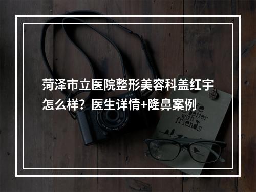 菏泽市立医院整形美容科盖红宇怎么样？医生详情+隆鼻案例