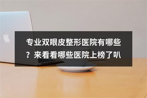 专业双眼皮整形医院有哪些？来看看哪些医院上榜了叭