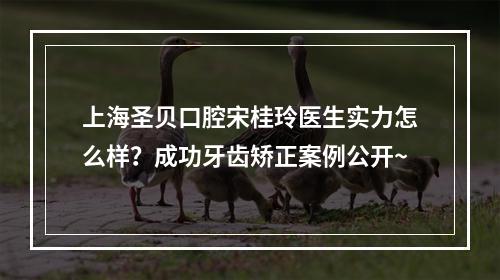 上海圣贝口腔宋桂玲医生实力怎么样？成功牙齿矫正案例公开~