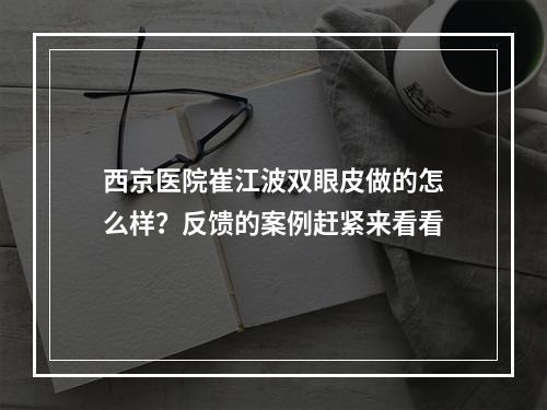 西京医院崔江波双眼皮做的怎么样？反馈的案例赶紧来看看