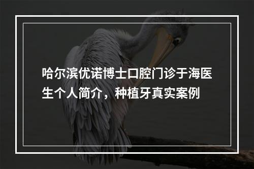 哈尔滨优诺博士口腔门诊于海医生个人简介，种植牙真实案例