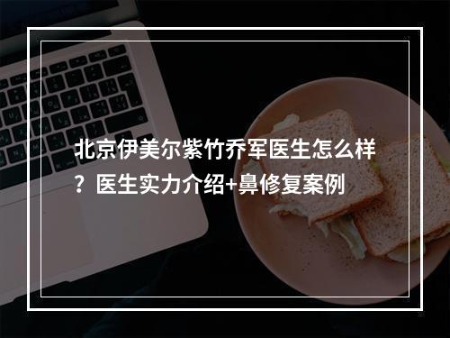 北京伊美尔紫竹乔军医生怎么样？医生实力介绍+鼻修复案例